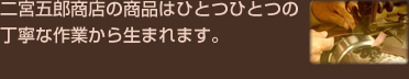 二宮五郎商店の商品はひとつひとつの
丁寧な作業から生まれます。